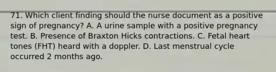 71. Which client finding should the nurse document as a positive sign of pregnancy? A. A urine sample with a positive pregnancy test. B. Presence of Braxton Hicks contractions. C. Fetal heart tones (FHT) heard with a doppler. D. Last menstrual cycle occurred 2 months ago.