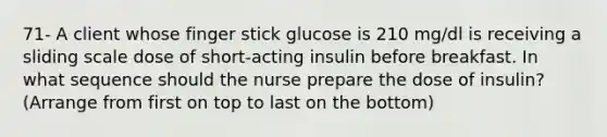 71- A client whose finger stick glucose is 210 mg/dl is receiving a sliding scale dose of short-acting insulin before breakfast. In what sequence should the nurse prepare the dose of insulin? (Arrange from first on top to last on the bottom)