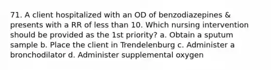 71. A client hospitalized with an OD of benzodiazepines & presents with a RR of less than 10. Which nursing intervention should be provided as the 1st priority? a. Obtain a sputum sample b. Place the client in Trendelenburg c. Administer a bronchodilator d. Administer supplemental oxygen