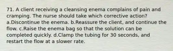 71. A client receiving a cleansing enema complains of pain and cramping. The nurse should take which corrective action? a.Discontinue the enema. b.Reassure the client, and continue the flow. c.Raise the enema bag so that the solution can be completed quickly. d.Clamp the tubing for 30 seconds, and restart the flow at a slower rate.