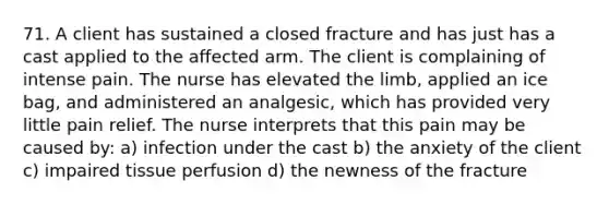 71. A client has sustained a closed fracture and has just has a cast applied to the affected arm. The client is complaining of intense pain. The nurse has elevated the limb, applied an ice bag, and administered an analgesic, which has provided very little pain relief. The nurse interprets that this pain may be caused by: a) infection under the cast b) the anxiety of the client c) impaired tissue perfusion d) the newness of the fracture