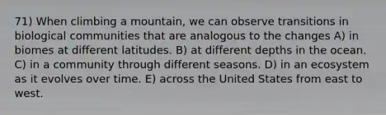 71) When climbing a mountain, we can observe transitions in biological communities that are analogous to the changes A) in biomes at different latitudes. B) at different depths in the ocean. C) in a community through different seasons. D) in an ecosystem as it evolves over time. E) across the United States from east to west.