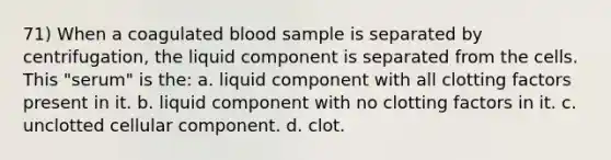 71) When a coagulated blood sample is separated by centrifugation, the liquid component is separated from the cells. This "serum" is the: a. liquid component with all clotting factors present in it. b. liquid component with no clotting factors in it. c. unclotted cellular component. d. clot.