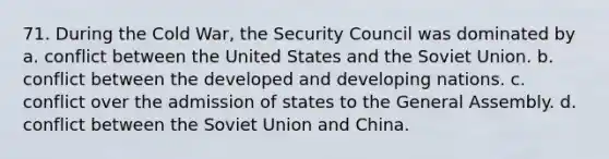 71. During the Cold War, the Security Council was dominated by a. conflict between the United States and the Soviet Union. b. conflict between the developed and developing nations. c. conflict over the admission of states to the General Assembly. d. conflict between the Soviet Union and China.