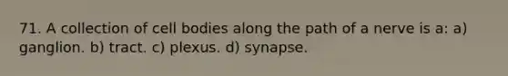 71. A collection of cell bodies along the path of a nerve is a: a) ganglion. b) tract. c) plexus. d) synapse.