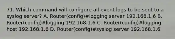 71. Which command will configure all event logs to be sent to a syslog server? A. Router(config)#logging server 192.168.1.6 B. Router(config)#logging 192.168.1.6 C. Router(config)#logging host 192.168.1.6 D. Router(config)#syslog server 192.168.1.6