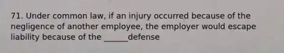 71. Under common law, if an injury occurred because of the negligence of another employee, the employer would escape liability because of the ______defense