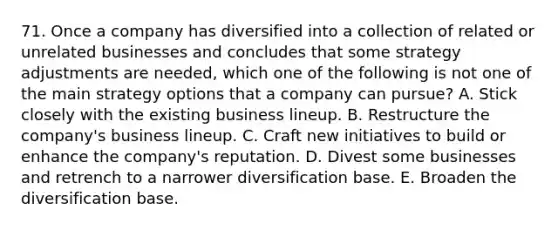 71. Once a company has diversified into a collection of related or unrelated businesses and concludes that some strategy adjustments are needed, which one of the following is not one of the main strategy options that a company can pursue? A. Stick closely with the existing business lineup. B. Restructure the company's business lineup. C. Craft new initiatives to build or enhance the company's reputation. D. Divest some businesses and retrench to a narrower diversification base. E. Broaden the diversification base.