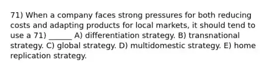 71) When a company faces strong pressures for both reducing costs and adapting products for local markets, it should tend to use a 71) ______ A) differentiation strategy. B) transnational strategy. C) global strategy. D) multidomestic strategy. E) home replication strategy.