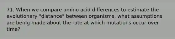 71. When we compare amino acid differences to estimate the evolutionary "distance" between organisms, what assumptions are being made about the rate at which mutations occur over time?