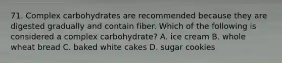 71. Complex carbohydrates are recommended because they are digested gradually and contain fiber. Which of the following is considered a complex carbohydrate? A. ice cream B. whole wheat bread C. baked white cakes D. sugar cookies