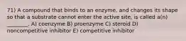 71) A compound that binds to an enzyme, and changes its shape so that a substrate cannot enter the active site, is called a(n) ________. A) coenzyme B) proenzyme C) steroid D) noncompetitive inhibitor E) competitive inhibitor