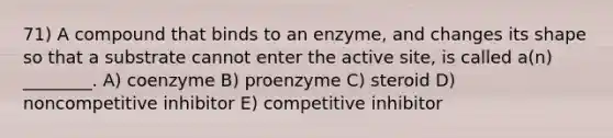 71) A compound that binds to an enzyme, and changes its shape so that a substrate cannot enter the active site, is called a(n) ________. A) coenzyme B) proenzyme C) steroid D) noncompetitive inhibitor E) competitive inhibitor