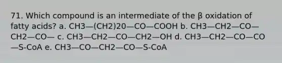 71. Which compound is an intermediate of the β oxidation of fatty acids? a. CH3—(CH2)20—CO—COOH b. CH3—CH2—CO—CH2—CO— c. CH3—CH2—CO—CH2—OH d. CH3—CH2—CO—CO—S-CoA e. CH3—CO—CH2—CO—S-CoA