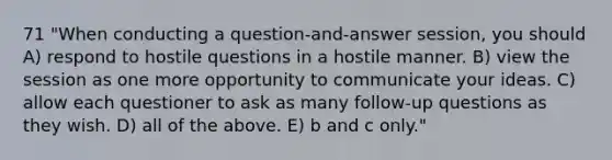 71 "When conducting a question-and-answer session, you should A) respond to hostile questions in a hostile manner. B) view the session as one more opportunity to communicate your ideas. C) allow each questioner to ask as many follow-up questions as they wish. D) all of the above. E) b and c only."