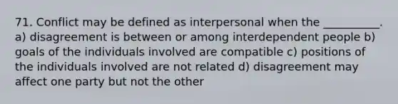 71. Conflict may be defined as interpersonal when the __________. a) disagreement is between or among interdependent people b) goals of the individuals involved are compatible c) positions of the individuals involved are not related d) disagreement may affect one party but not the other