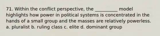 71. ​Within the conflict perspective, the __________ model highlights how power in political systems is concentrated in the hands of a small group and the masses are relatively powerless. a. ​pluralist b. ​ruling class c. ​elite d. ​dominant group