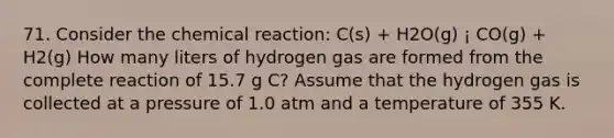 71. Consider the chemical reaction: C(s) + H2O(g) ¡ CO(g) + H2(g) How many liters of hydrogen gas are formed from the complete reaction of 15.7 g C? Assume that the hydrogen gas is collected at a pressure of 1.0 atm and a temperature of 355 K.