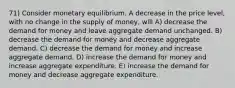 71) Consider monetary equilibrium. A decrease in the price level, with no change in the supply of money, will A) decrease the demand for money and leave aggregate demand unchanged. B) decrease the demand for money and decrease aggregate demand. C) decrease the demand for money and increase aggregate demand. D) increase the demand for money and increase aggregate expenditure. E) increase the demand for money and decrease aggregate expenditure.