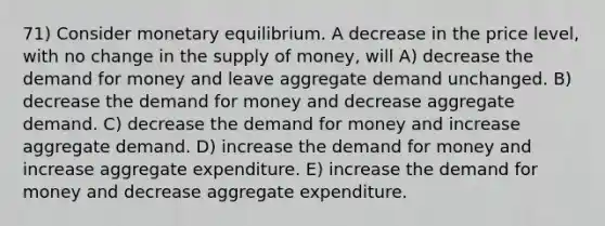 71) Consider monetary equilibrium. A decrease in the price level, with no change in the supply of money, will A) decrease the demand for money and leave aggregate demand unchanged. B) decrease the demand for money and decrease aggregate demand. C) decrease the demand for money and increase aggregate demand. D) increase the demand for money and increase aggregate expenditure. E) increase the demand for money and decrease aggregate expenditure.