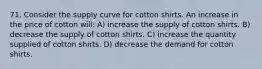 71. Consider the supply curve for cotton shirts. An increase in the price of cotton will: A) increase the supply of cotton shirts. B) decrease the supply of cotton shirts. C) increase the quantity supplied of cotton shirts. D) decrease the demand for cotton shirts.