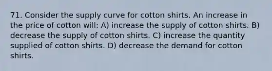 71. Consider the supply curve for cotton shirts. An increase in the price of cotton will: A) increase the supply of cotton shirts. B) decrease the supply of cotton shirts. C) increase the quantity supplied of cotton shirts. D) decrease the demand for cotton shirts.