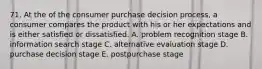 71. At the of the consumer purchase decision process, a consumer compares the product with his or her expectations and is either satisfied or dissatisfied. A. problem recognition stage B. information search stage C. alternative evaluation stage D. purchase decision stage E. postpurchase stage