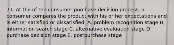 71. At the of the consumer purchase decision process, a consumer compares the product with his or her expectations and is either satisfied or dissatisfied. A. problem recognition stage B. information search stage C. alternative evaluation stage D. purchase decision stage E. postpurchase stage