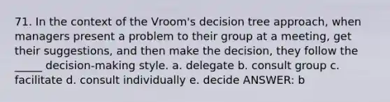 71. In the context of the Vroom's decision tree approach, when managers present a problem to their group at a meeting, get their suggestions, and then make the decision, they follow the _____ decision-making style. a. delegate b. consult group c. facilitate d. consult individually e. decide ANSWER: b