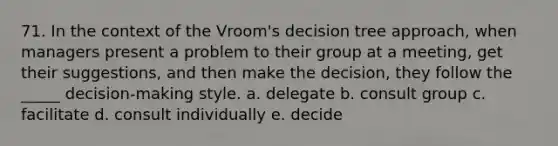 71. In the context of the Vroom's decision tree approach, when managers present a problem to their group at a meeting, get their suggestions, and then make the decision, they follow the _____ decision-making style. a. delegate b. consult group c. facilitate d. consult individually e. decide