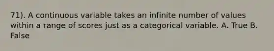 71). A continuous variable takes an infinite number of values within a range of scores just as a categorical variable. A. True B. False