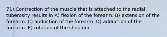 71) Contraction of the muscle that is attached to the radial tuberosity results in A) flexion of the forearm. B) extension of the forearm. C) abduction of the forearm. D) adduction of the forearm. E) rotation of the shoulder.