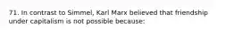 71. In contrast to Simmel, Karl Marx believed that friendship under capitalism is not possible because: