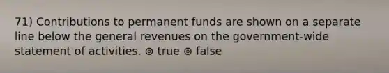 71) Contributions to permanent funds are shown on a separate line below the general revenues on the government-wide statement of activities. ⊚ true ⊚ false