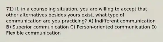 71) If, in a counseling situation, you are willing to accept that other alternatives besides yours exist, what type of communication are you practicing? A) Indifferent communication B) Superior communication C) Person-oriented communication D) Flexible communication