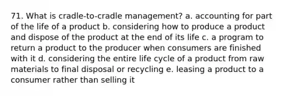 71. What is cradle-to-cradle management? a. accounting for part of the life of a product b. considering how to produce a product and dispose of the product at the end of its life c. a program to return a product to the producer when consumers are finished with it d. considering the entire life cycle of a product from raw materials to final disposal or recycling e. leasing a product to a consumer rather than selling it