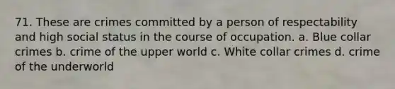 71. These are crimes committed by a person of respectability and high social status in the course of occupation. a. Blue collar crimes b. crime of the upper world c. White collar crimes d. crime of the underworld