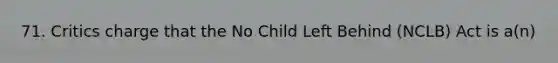 71. Critics charge that the No Child Left Behind (NCLB) Act is a(n)