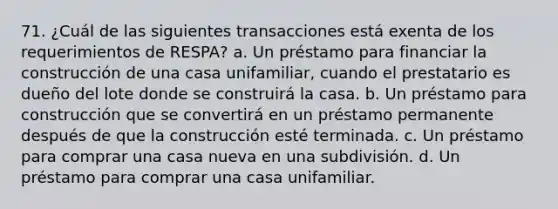 71. ¿Cuál de las siguientes transacciones está exenta de los requerimientos de RESPA? a. Un préstamo para financiar la construcción de una casa unifamiliar, cuando el prestatario es dueño del lote donde se construirá la casa. b. Un préstamo para construcción que se convertirá en un préstamo permanente después de que la construcción esté terminada. c. Un préstamo para comprar una casa nueva en una subdivisión. d. Un préstamo para comprar una casa unifamiliar.