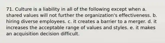 71. Culture is a liability in all of the following except when a. shared values will not further the organization's effectiveness. b. hiring diverse employees. c. it creates a barrier to a merger. d. it increases the acceptable range of values and styles. e. it makes an acquisition decision difficult.