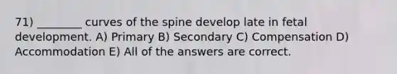 71) ________ curves of the spine develop late in fetal development. A) Primary B) Secondary C) Compensation D) Accommodation E) All of the answers are correct.