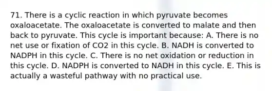 71. There is a cyclic reaction in which pyruvate becomes oxaloacetate. The oxaloacetate is converted to malate and then back to pyruvate. This cycle is important because: A. There is no net use or fixation of CO2 in this cycle. B. NADH is converted to NADPH in this cycle. C. There is no net oxidation or reduction in this cycle. D. NADPH is converted to NADH in this cycle. E. This is actually a wasteful pathway with no practical use.