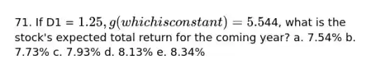 71. If D1 = 1.25, g (which is constant) = 5.5%, and P0 =44, what is the stock's expected total return for the coming year? a. 7.54% b. 7.73% c. 7.93% d. 8.13% e. 8.34%