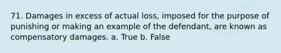 71. Damages in excess of actual loss, imposed for the purpose of punishing or making an example of the defendant, are known as compensatory damages. a. True b. False