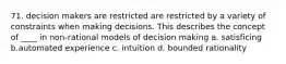 71. decision makers are restricted are restricted by a variety of constraints when making decisions. This describes the concept of ____ in non-rational models of decision making a. satisficing b.automated experience c. intuition d. bounded rationality