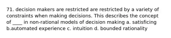 71. decision makers are restricted are restricted by a variety of constraints when making decisions. This describes the concept of ____ in non-rational models of decision making a. satisficing b.automated experience c. intuition d. bounded rationality