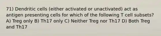 71) Dendritic cells (either activated or unactivated) act as antigen presenting cells for which of the following T cell subsets? A) Treg only B) Th17 only C) Neither Treg nor Th17 D) Both Treg and Th17