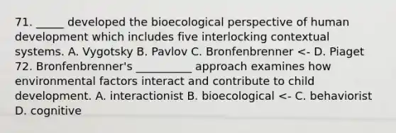 71. _____ developed the bioecological perspective of human development which includes five interlocking contextual systems. A. Vygotsky B. Pavlov C. Bronfenbrenner <- D. Piaget 72. Bronfenbrenner's __________ approach examines how environmental factors interact and contribute to child development. A. interactionist B. bioecological <- C. behaviorist D. cognitive