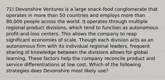 71) Devonshire Ventures is a large snack-food conglomerate that operates in more than 50 countries and employs more than 80,000 people across the world. It operates through multiple regional product divisions, which tend to function as autonomous profit-and-loss centers. This allows the company to reap significant economies of scale. Though each division acts as an autonomous firm with its individual regional leaders, frequent sharing of knowledge between the divisions allows for global learning. These factors help the company reconcile product and service differentiations at low cost. Which of the following strategies does Devonshire most likely use?