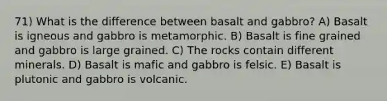 71) What is the difference between basalt and gabbro? A) Basalt is igneous and gabbro is metamorphic. B) Basalt is fine grained and gabbro is large grained. C) The rocks contain different minerals. D) Basalt is mafic and gabbro is felsic. E) Basalt is plutonic and gabbro is volcanic.